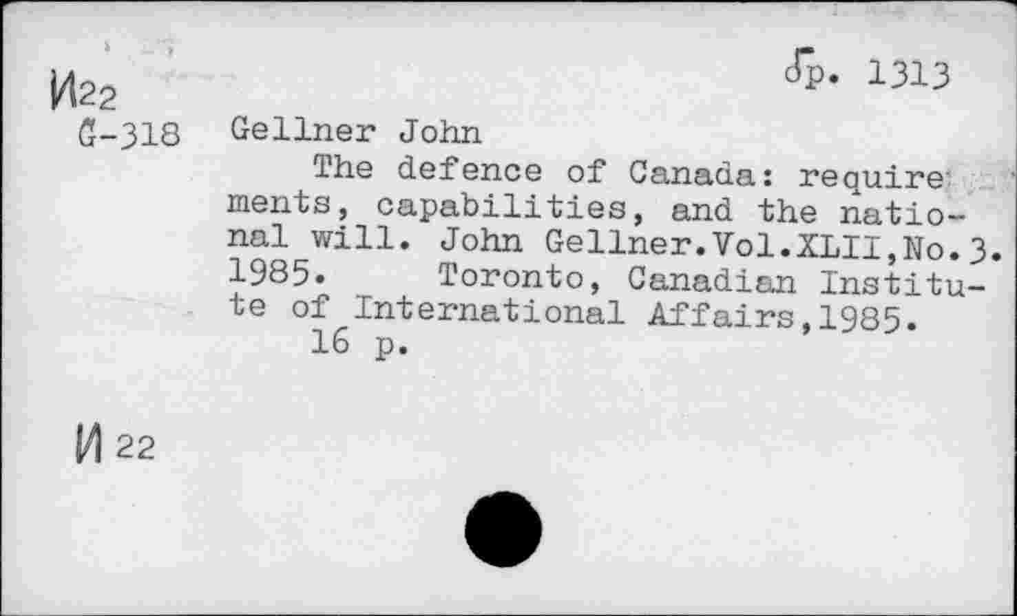 ﻿1422
6-318
cTp. 1313
Gellner John
The defence of Canada: require ments, capabilities, and the national will. John Gellner.Vol.XLII,No.3. 1985. Toronto, Canadian Institute of International Affairs,1985.
16 p.
M 22